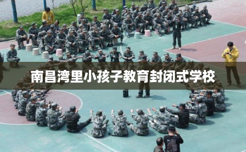 南昌湾里小孩子教育封闭式学校 南昌湾里小孩子教育封闭式学校