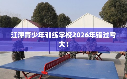 江津青少年训练学校2026年错过亏大！