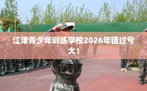 江津青少年训练学校2026年错过亏大！