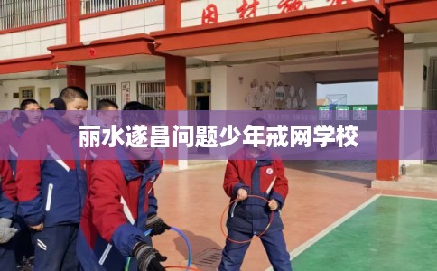 丽水遂昌问题少年戒网学校