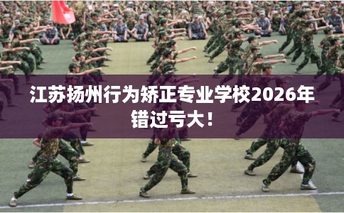 江苏扬州行为矫正专业学校2026年错过亏大！