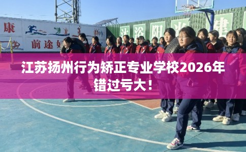 江苏扬州行为矫正专业学校2026年错过亏大！