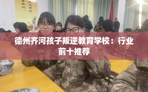 德州齐河孩子叛逆教育学校：行业前十推荐