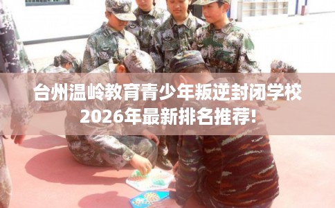 台州温岭教育青少年叛逆封闭学校2026年最新排名推荐! 台州温岭教育青少年叛逆封闭学校2026年最新排名推荐!