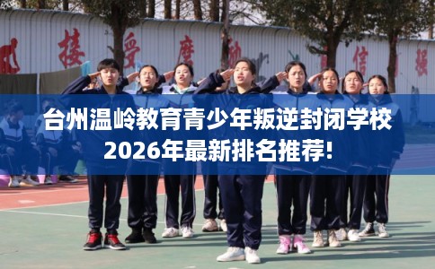 台州温岭教育青少年叛逆封闭学校2026年最新排名推荐! 台州温岭教育青少年叛逆封闭学校2026年最新排名推荐!