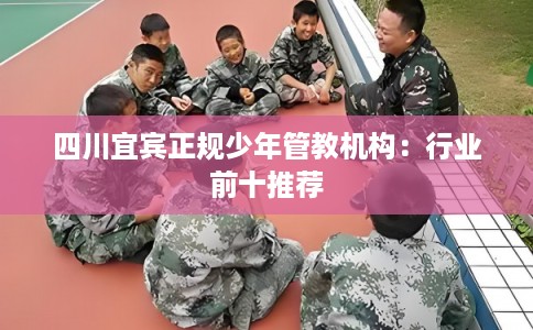 四川宜宾正规少年管教机构：行业前十推荐