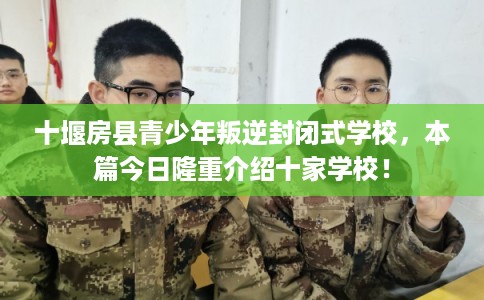 十堰房县青少年叛逆封闭式学校，本篇今日隆重介绍十家学校！
