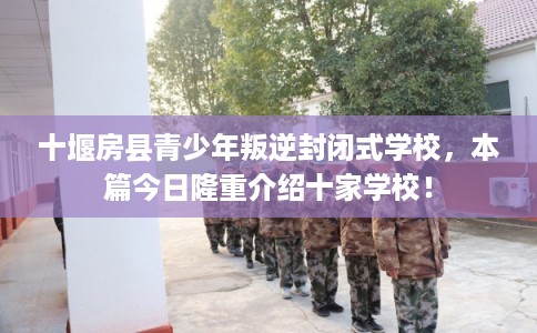 十堰房县青少年叛逆封闭式学校，本篇今日隆重介绍十家学校！