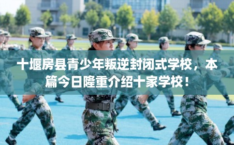 十堰房县青少年叛逆封闭式学校，本篇今日隆重介绍十家学校！