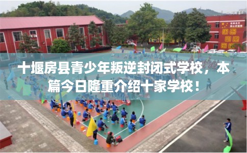 十堰房县青少年叛逆封闭式学校，本篇今日隆重介绍十家学校！