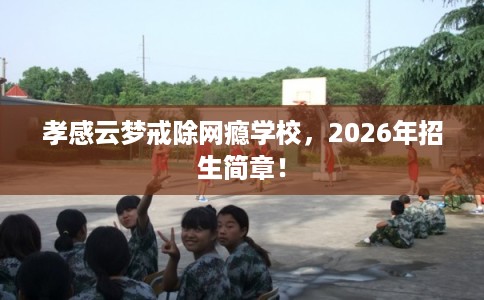 孝感云梦戒除网瘾学校,2026年招生简章! 孝感云梦戒除网瘾学校,2026年招生简章!