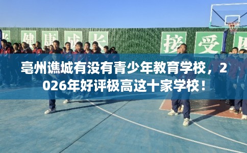 亳州谯城有没有青少年教育学校，2026年好评极高这十家学校！