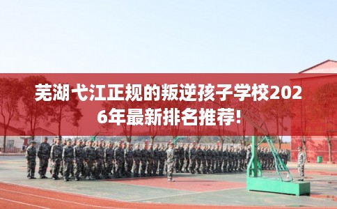 芜湖弋江正规的叛逆孩子学校2026年最新排名推荐!