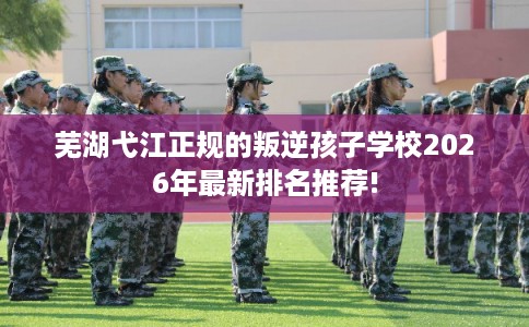 芜湖弋江正规的叛逆孩子学校2026年最新排名推荐!