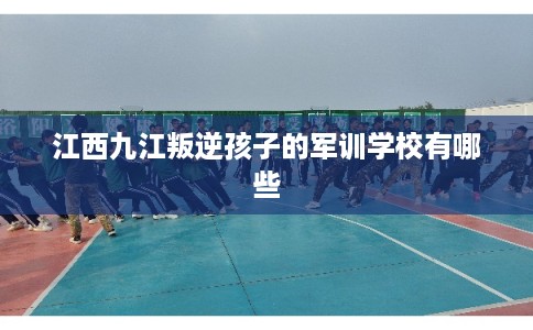 江西九江叛逆孩子的军训学校有哪些
