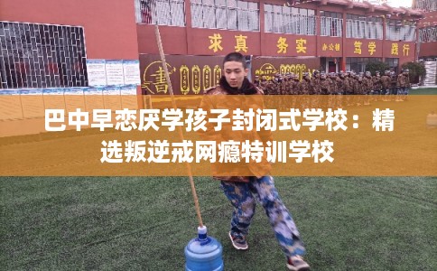 巴中早恋厌学孩子封闭式学校：精选叛逆戒网瘾特训学校