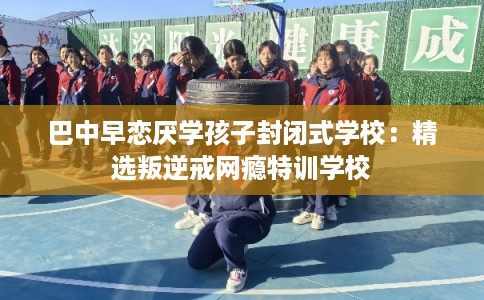 巴中早恋厌学孩子封闭式学校：精选叛逆戒网瘾特训学校