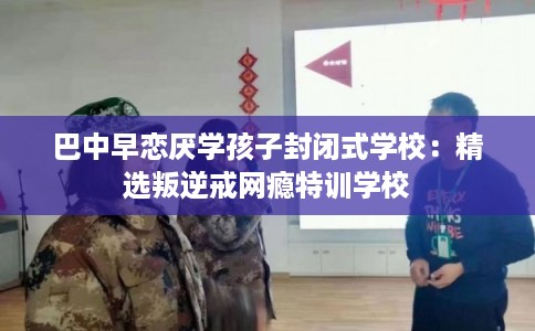 巴中早恋厌学孩子封闭式学校：精选叛逆戒网瘾特训学校