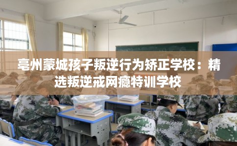 亳州蒙城孩子叛逆行为矫正学校:精选叛逆戒网瘾特训学校 亳州蒙城孩子叛逆行为矫正学校:精选叛逆戒网瘾特训学校