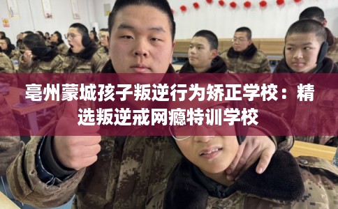 亳州蒙城孩子叛逆行为矫正学校:精选叛逆戒网瘾特训学校 亳州蒙城孩子叛逆行为矫正学校:精选叛逆戒网瘾特训学校