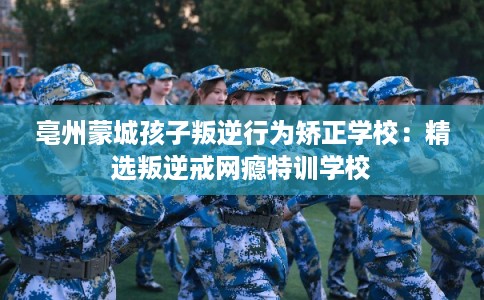 亳州蒙城孩子叛逆行为矫正学校:精选叛逆戒网瘾特训学校 亳州蒙城孩子叛逆行为矫正学校:精选叛逆戒网瘾特训学校