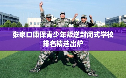 张家口康保青少年叛逆封闭式学校排名精选出炉