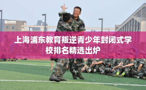 上海浦东教育叛逆青少年封闭式学校排名精选出炉