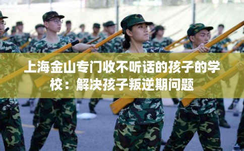 上海金山专门收不听话的孩子的学校：解决孩子叛逆期问题