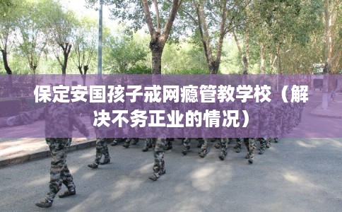 保定安国孩子戒网瘾管教学校(解决不务正业的情况) 保定安国孩子戒网瘾管教学校(解决不务正业的情况)