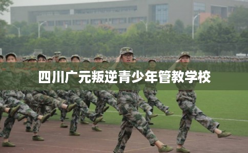 四川广元叛逆青少年管教学校 四川广元叛逆青少年管教学校