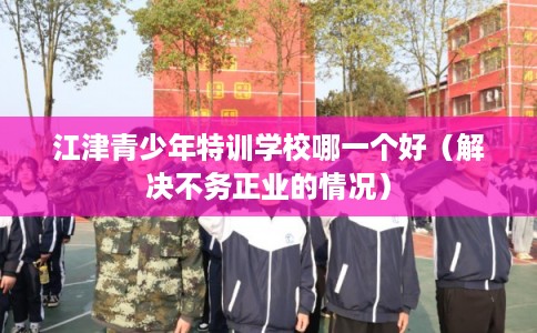 江津青少年特训学校哪一个好（解决不务正业的情况）
