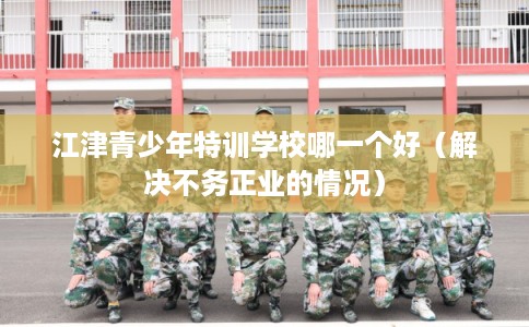 江津青少年特训学校哪一个好（解决不务正业的情况）