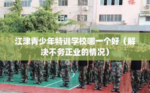 江津青少年特训学校哪一个好（解决不务正业的情况）