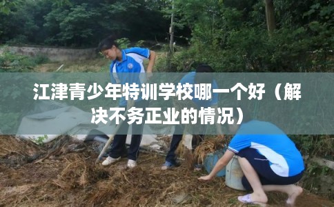 江津青少年特训学校哪一个好（解决不务正业的情况）