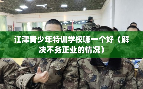 江津青少年特训学校哪一个好（解决不务正业的情况）