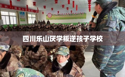 四川乐山厌学叛逆孩子学校 四川乐山厌学叛逆孩子学校