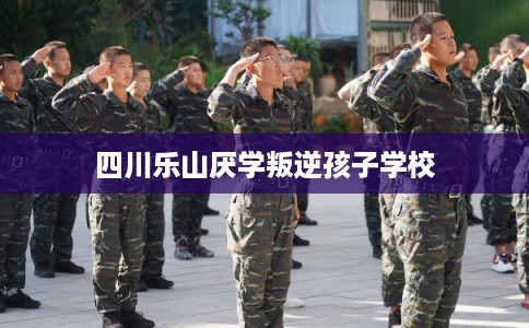 四川乐山厌学叛逆孩子学校 四川乐山厌学叛逆孩子学校