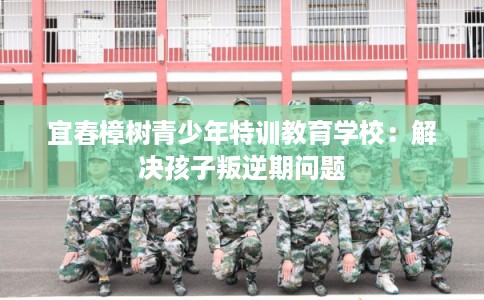 宜春樟树青少年特训教育学校:解决孩子叛逆期问题 宜春樟树青少年特训教育学校:解决孩子叛逆期问题