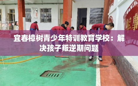 宜春樟树青少年特训教育学校:解决孩子叛逆期问题 宜春樟树青少年特训教育学校:解决孩子叛逆期问题