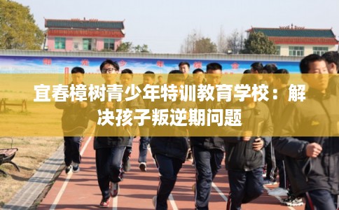 宜春樟树青少年特训教育学校:解决孩子叛逆期问题 宜春樟树青少年特训教育学校:解决孩子叛逆期问题
