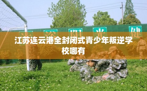 江苏连云港全封闭式青少年叛逆学校哪有 江苏连云港全封闭式青少年叛逆学校哪有