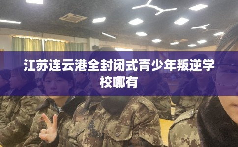 江苏连云港全封闭式青少年叛逆学校哪有 江苏连云港全封闭式青少年叛逆学校哪有