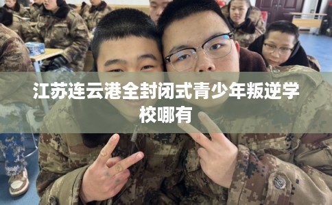 江苏连云港全封闭式青少年叛逆学校哪有 江苏连云港全封闭式青少年叛逆学校哪有