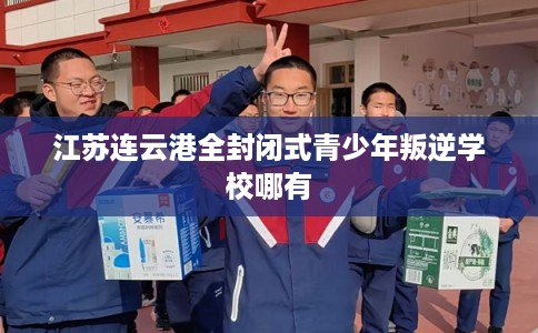 江苏连云港全封闭式青少年叛逆学校哪有 江苏连云港全封闭式青少年叛逆学校哪有