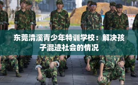 东莞清溪青少年特训学校：解决孩子混迹社会的情况