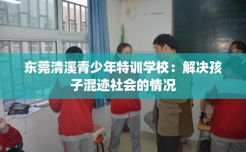 东莞清溪青少年特训学校：解决孩子混迹社会的情况