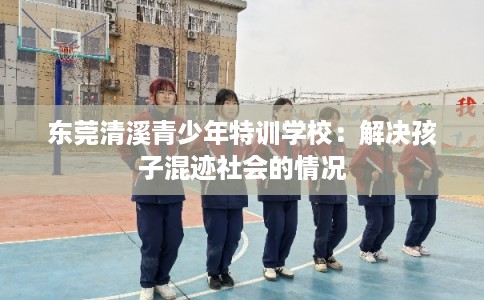 东莞清溪青少年特训学校：解决孩子混迹社会的情况