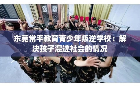 东莞常平教育青少年叛逆学校：解决孩子混迹社会的情况