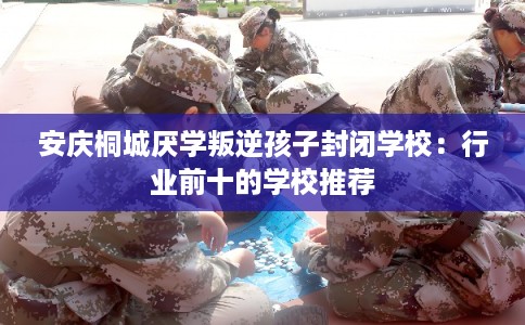 安庆桐城厌学叛逆孩子封闭学校：行业前十的学校推荐