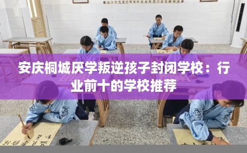 安庆桐城厌学叛逆孩子封闭学校：行业前十的学校推荐